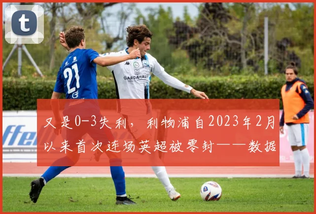 又是0-3失利，利物浦自2023年2月以来首次连场英超被零封——数据洞察与新起点