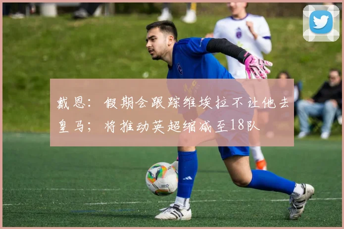 戴恩：假期会跟踪维埃拉不让他去皇马；将推动英超缩减至18队