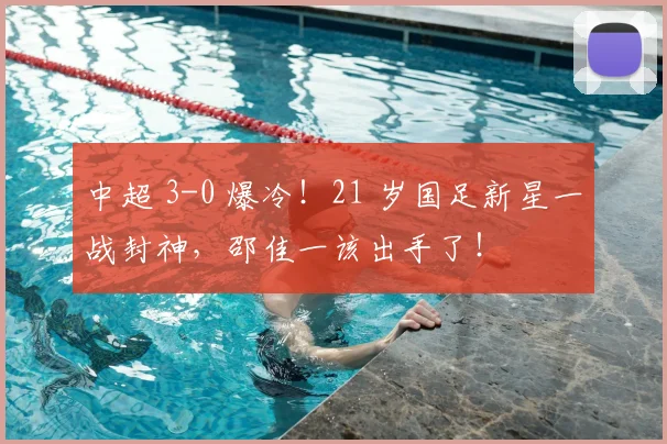 中超 3-0 爆冷！21 岁国足新星一战封神，邵佳一该出手了！
