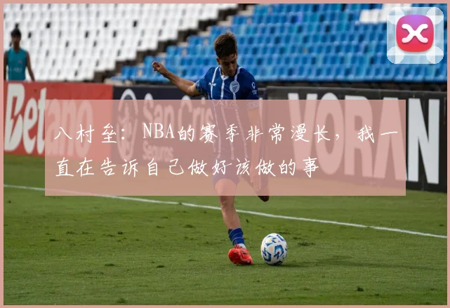 八村垒：NBA的赛季非常漫长，我一直在告诉自己做好该做的事