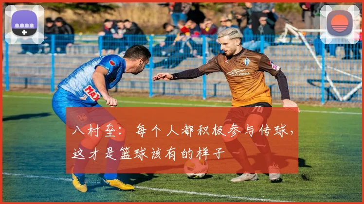 八村垒：每个人都积极参与传球，这才是篮球该有的样子