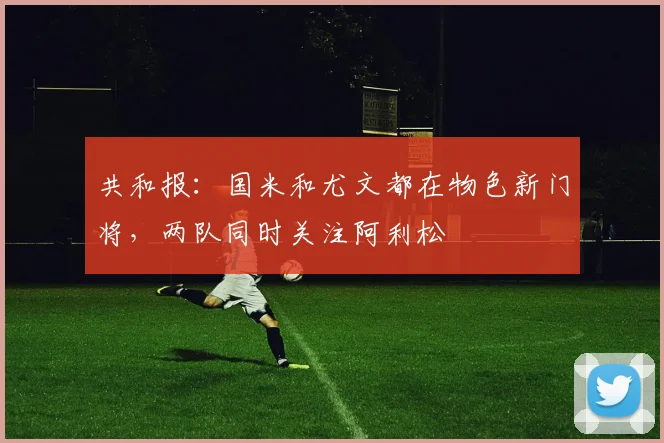 共和报：国米和尤文都在物色新门将，两队同时关注阿利松