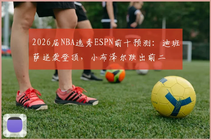 2026届NBA选秀ESPN前十预测：迪班萨逆袭登顶，小布泽尔跌出前二