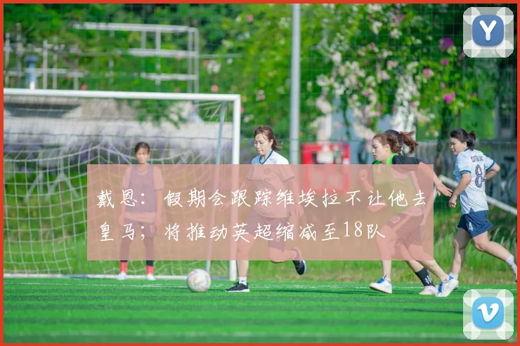 戴恩：假期会跟踪维埃拉不让他去皇马；将推动英超缩减至18队