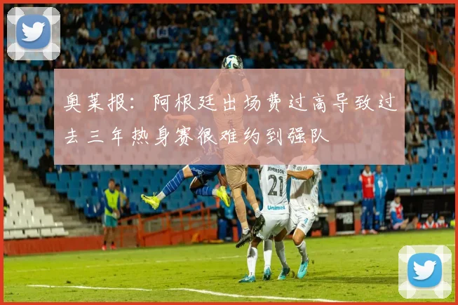 奥莱报：阿根廷出场费过高导致过去三年热身赛很难约到强队