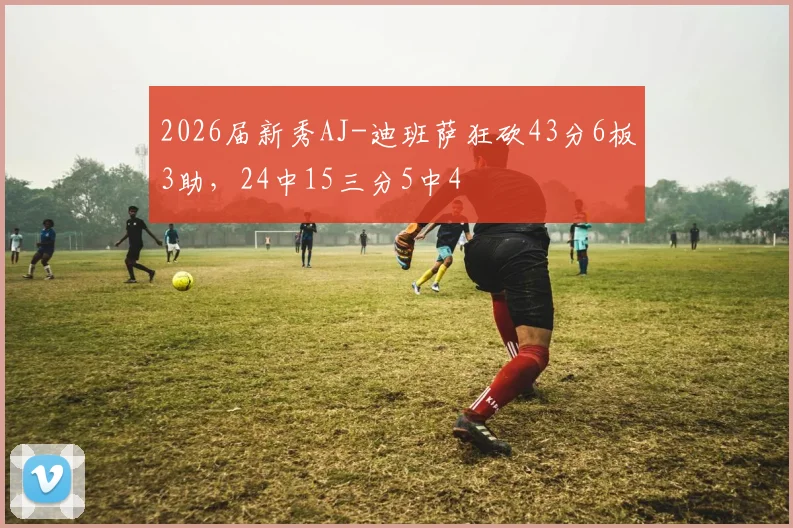 2026届新秀AJ-迪班萨狂砍43分6板3助，24中15三分5中4