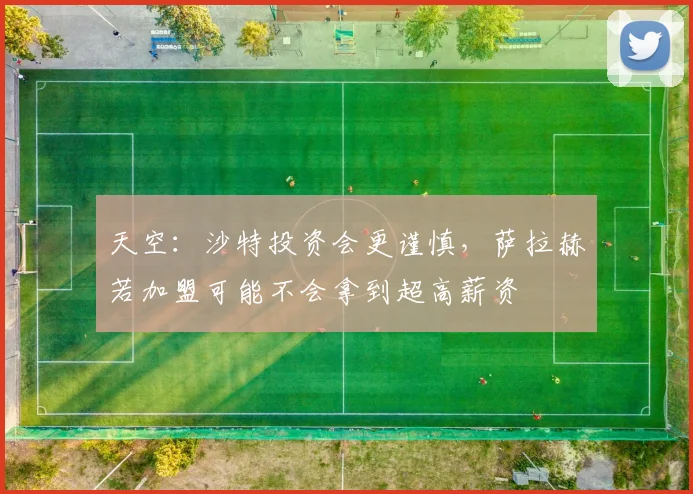 天空：沙特投资会更谨慎，萨拉赫若加盟可能不会拿到超高薪资