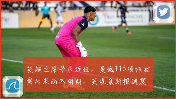 英超主席寻求连任，曼城115项指控案结果尚不明朗，英媒最新报道震撼球迷