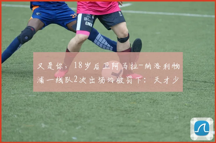 又是你，18岁后卫阿马拉-纳洛利物浦一线队2次出场均被罚下：天才少年还是不可控隐患？