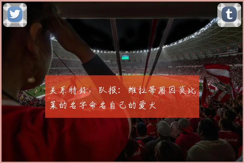 关系特好，队报：维拉蒂用因莫比莱的名字命名自己的爱犬