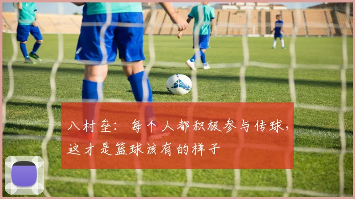 八村垒：每个人都积极参与传球，这才是篮球该有的样子