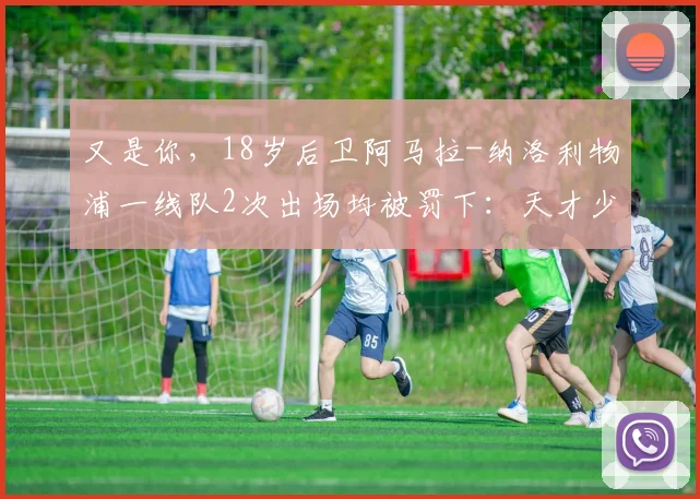 又是你，18岁后卫阿马拉-纳洛利物浦一线队2次出场均被罚下：天才少年还是不可控隐患？