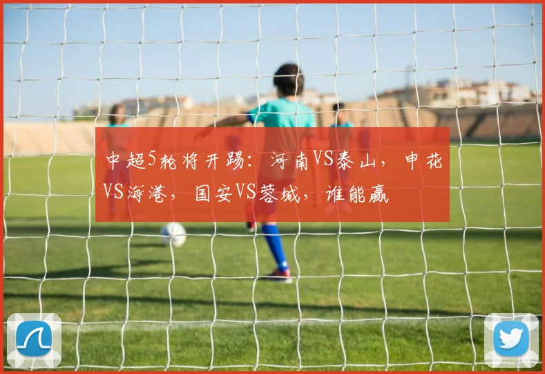中超5轮将开踢：河南VS泰山，申花VS海港，国安VS蓉城，谁能赢