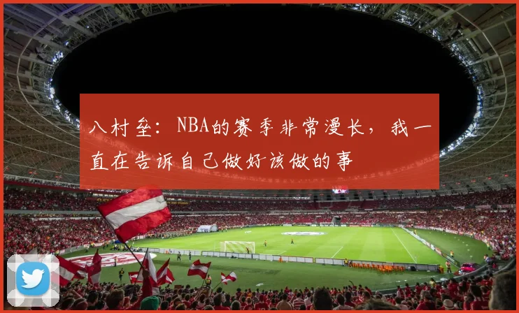 八村垒：NBA的赛季非常漫长，我一直在告诉自己做好该做的事
