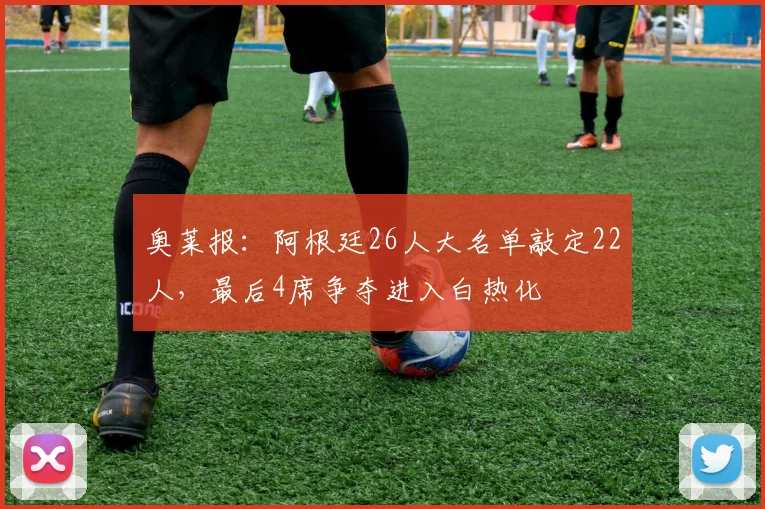 奥莱报：阿根廷26人大名单敲定22人，最后4席争夺进入白热化